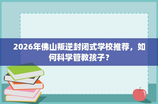 2026年佛山叛逆封闭式学校推荐,如何科学管教孩子? 2026年佛山叛逆封闭式学校推荐,如何科学管教孩子?