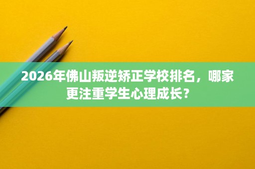 2026年佛山叛逆矫正学校排名,哪家更注重学生心理成长? 2026年佛山叛逆矫正学校排名,哪家更注重学生心理成长?