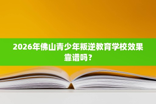 2026年佛山青少年叛逆教育学校效果靠谱吗? 2026年佛山青少年叛逆教育学校效果靠谱吗?