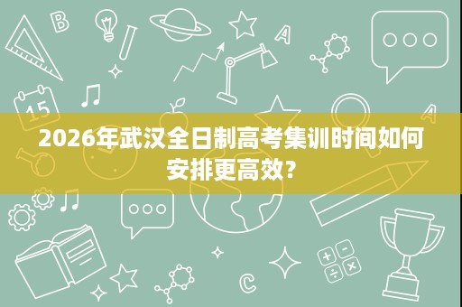 2026年武汉全日制高考集训时间如何安排更高效？