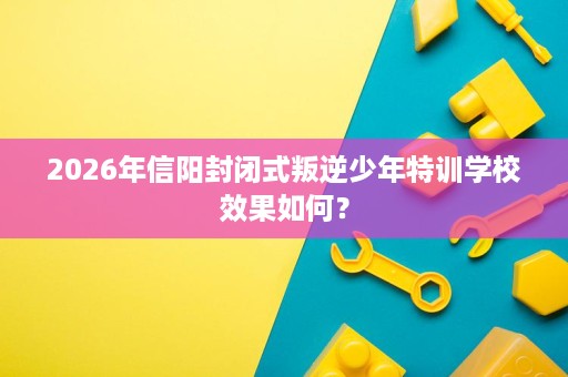 2026年信阳封闭式叛逆少年特训学校效果如何? 2026年信阳封闭式叛逆少年特训学校效果如何?