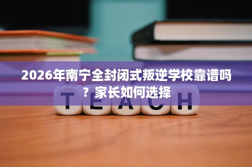 2026年南宁全封闭式叛逆学校靠谱吗？家长如何选择