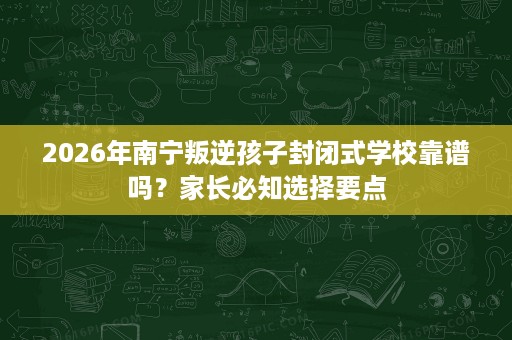 2026年南宁叛逆孩子封闭式学校靠谱吗？家长必知选择要点