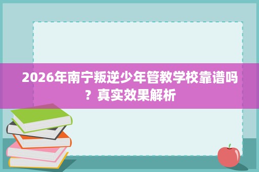 2026年南宁叛逆少年管教学校靠谱吗？真实效果解析
