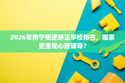 2026年南宁叛逆矫正学校排名，哪家更重视心理辅导？