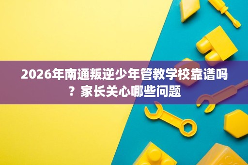 2026年南通叛逆少年管教学校靠谱吗？家长关心哪些问题