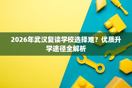 2026年武汉复读学校选择难?优质升学途径全解析 2026年武汉复读学校选择难?优质升学途径全解析