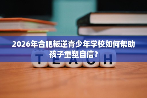 2026年合肥叛逆青少年学校如何帮助孩子重塑自信? 2026年合肥叛逆青少年学校如何帮助孩子重塑自信?