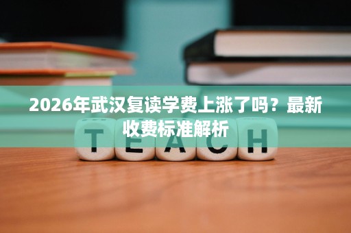 2026年武汉复读学费上涨了吗?最新收费标准解析 2026年武汉复读学费上涨了吗?最新收费标准解析