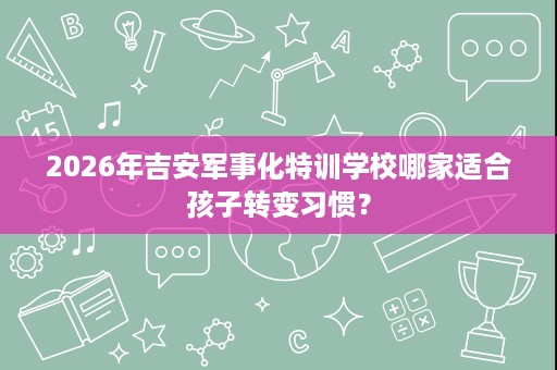 2026年吉安军事化特训学校哪家适合孩子转变习惯? 2026年吉安军事化特训学校哪家适合孩子转变习惯?