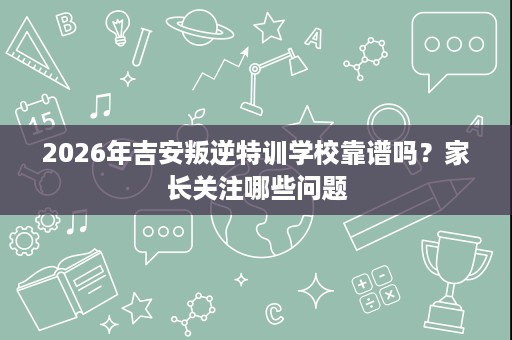 2026年吉安叛逆特训学校靠谱吗？家长关注哪些问题