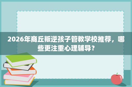 2026年商丘叛逆孩子管教学校推荐,哪些更注重心理辅导? 2026年商丘叛逆孩子管教学校推荐,哪些更注重心理辅导?
