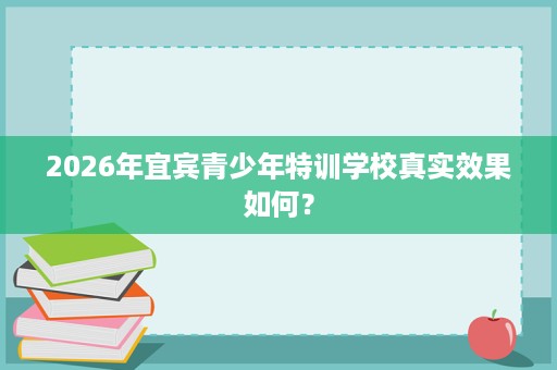 2026年宜宾青少年特训学校真实效果如何? 2026年宜宾青少年特训学校真实效果如何?