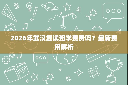 2026年武汉复读班学费贵吗?最新费用解析 2026年武汉复读班学费贵吗?最新费用解析