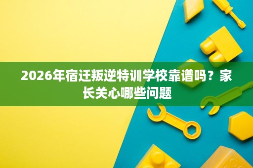 2026年宿迁叛逆特训学校靠谱吗?家长关心哪些问题 2026年宿迁叛逆特训学校靠谱吗?家长关心哪些问题