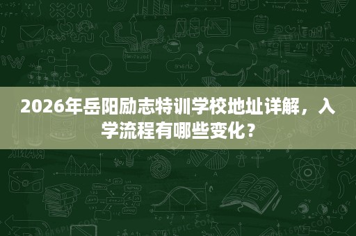 2026年岳阳励志特训学校地址详解,入学流程有哪些变化? 2026年岳阳励志特训学校地址详解,入学流程有哪些变化?