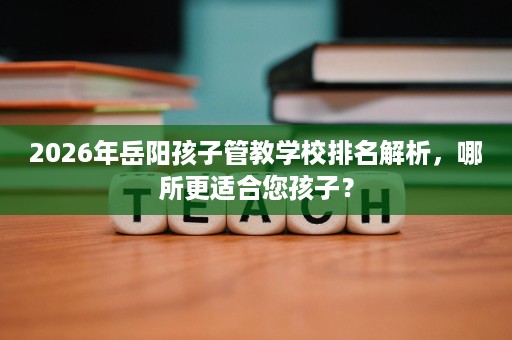 2026年岳阳孩子管教学校排名解析,哪所更适合您孩子? 2026年岳阳孩子管教学校排名解析,哪所更适合您孩子?