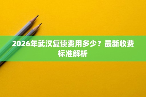 2026年武汉复读费用多少?最新收费标准解析 2026年武汉复读费用多少?最新收费标准解析