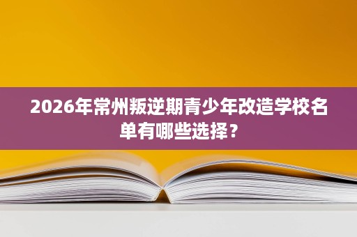 2026年常州叛逆期青少年改造学校名单有哪些选择？