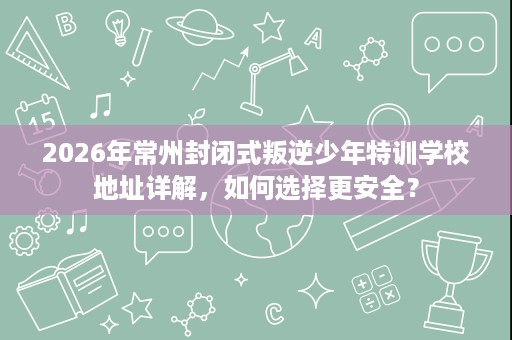 2026年常州封闭式叛逆少年特训学校地址详解,如何选择更安全? 2026年常州封闭式叛逆少年特训学校地址详解,如何选择更安全?