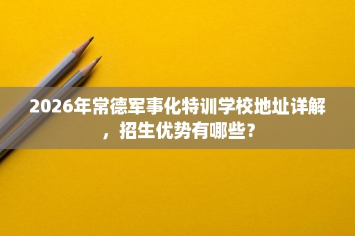 2026年常德军事化特训学校地址详解,招生优势有哪些? 2026年常德军事化特训学校地址详解,招生优势有哪些?