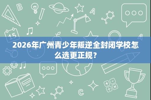 2026年广州青少年叛逆全封闭学校怎么选更正规？