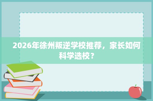 2026年徐州叛逆学校推荐,家长如何科学选校? 2026年徐州叛逆学校推荐,家长如何科学选校?