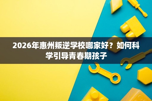 2026年惠州叛逆学校哪家好？如何科学引导青春期孩子