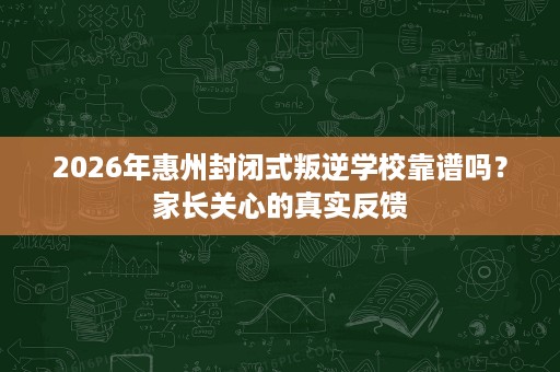 2026年惠州封闭式叛逆学校靠谱吗？家长关心的真实反馈