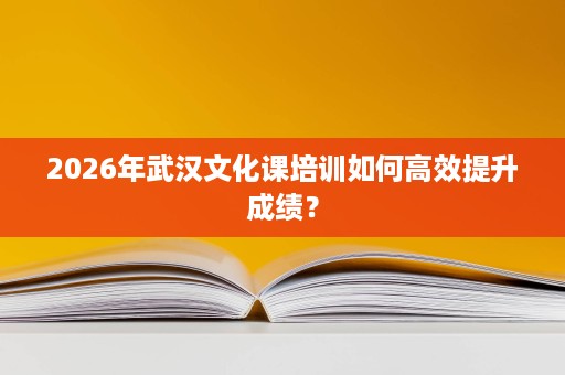 2026年武汉文化课培训如何高效提升成绩? 2026年武汉文化课培训如何高效提升成绩?
