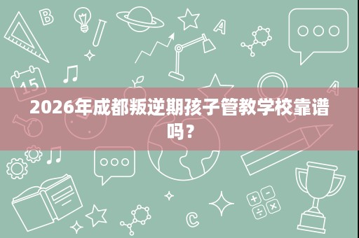 2026年成都叛逆期孩子管教学校靠谱吗? 2026年成都叛逆期孩子管教学校靠谱吗?