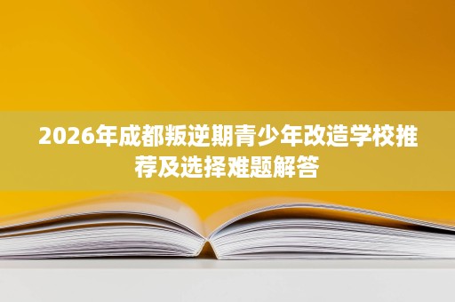 2026年成都叛逆期青少年改造学校推荐及选择难题解答 2026年成都叛逆期青少年改造学校推荐及选择难题解答