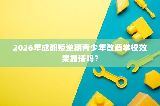 2026年成都叛逆期青少年改造学校效果靠谱吗? 2026年成都叛逆期青少年改造学校效果靠谱吗?