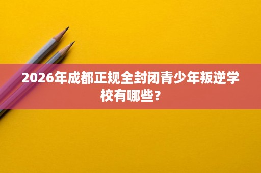 2026年成都正规全封闭青少年叛逆学校有哪些？