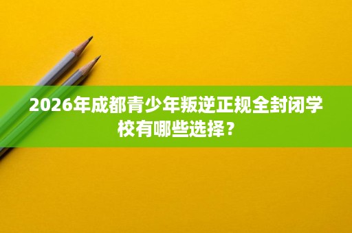 2026年成都青少年叛逆正规全封闭学校有哪些选择? 2026年成都青少年叛逆正规全封闭学校有哪些选择?