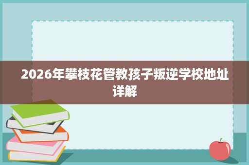 2026年攀枝花管教孩子叛逆学校地址详解 2026年攀枝花管教孩子叛逆学校地址详解