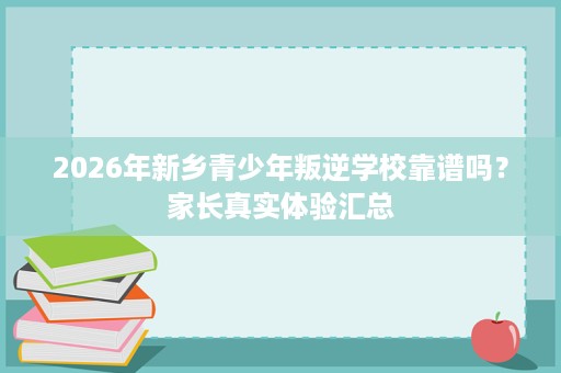 2026年新乡青少年叛逆学校靠谱吗?家长真实体验汇总 2026年新乡青少年叛逆学校靠谱吗?家长真实体验汇总