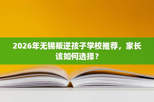 2026年无锡叛逆孩子学校推荐,家长该如何选择? 2026年无锡叛逆孩子学校推荐,家长该如何选择?