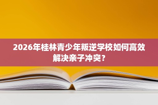 2026年桂林青少年叛逆学校如何高效解决亲子冲突？