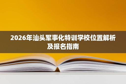2026年汕头军事化特训学校位置解析及报名指南 2026年汕头军事化特训学校位置解析及报名指南