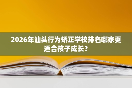 2026年汕头行为矫正学校排名哪家更适合孩子成长? 2026年汕头行为矫正学校排名哪家更适合孩子成长?