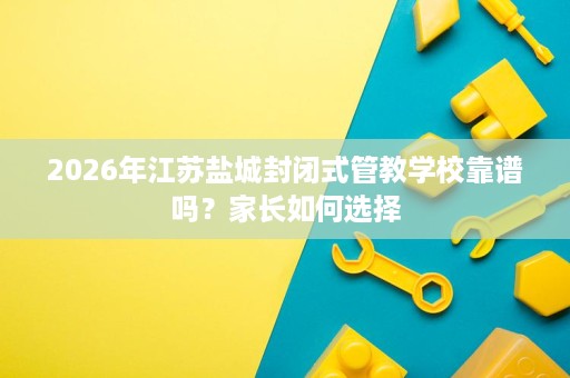 2026年江苏盐城封闭式管教学校靠谱吗?家长如何选择 2026年江苏盐城封闭式管教学校靠谱吗?家长如何选择