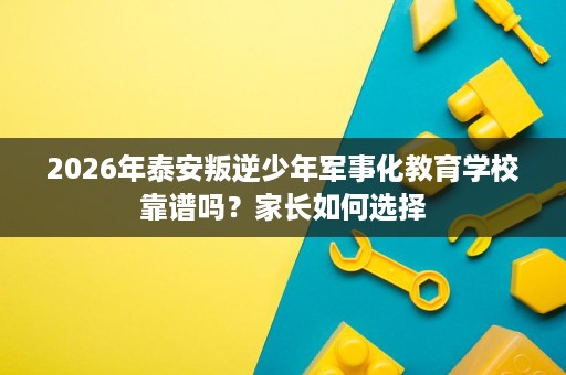 2026年泰安叛逆少年军事化教育学校靠谱吗?家长如何选择 2026年泰安叛逆少年军事化教育学校靠谱吗?家长如何选择
