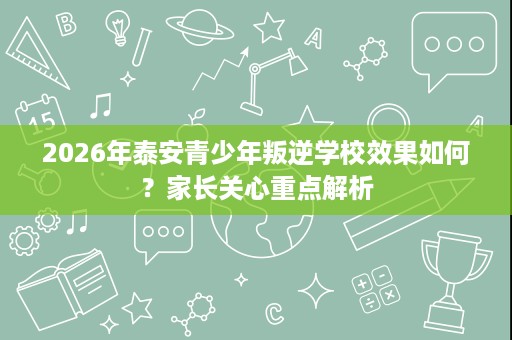 2026年泰安青少年叛逆学校效果如何?家长关心重点解析 2026年泰安青少年叛逆学校效果如何?家长关心重点解析