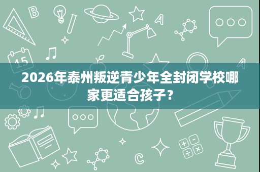2026年泰州叛逆青少年全封闭学校哪家更适合孩子? 2026年泰州叛逆青少年全封闭学校哪家更适合孩子?