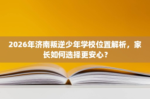 2026年济南叛逆少年学校位置解析,家长如何选择更安心? 2026年济南叛逆少年学校位置解析,家长如何选择更安心?