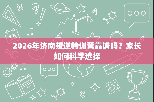 2026年济南叛逆特训营靠谱吗?家长如何科学选择 2026年济南叛逆特训营靠谱吗?家长如何科学选择