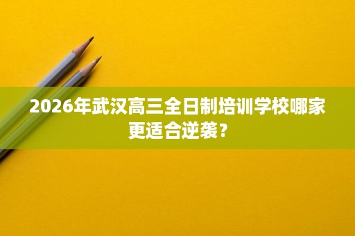2026年武汉高三全日制培训学校哪家更适合逆袭? 2026年武汉高三全日制培训学校哪家更适合逆袭?