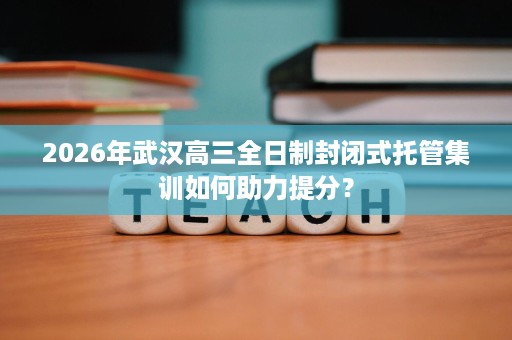 2026年武汉高三全日制封闭式托管集训如何助力提分？