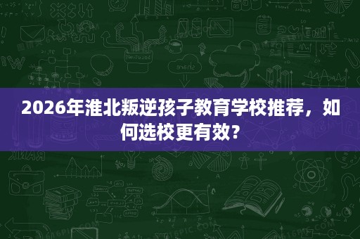 2026年淮北叛逆孩子教育学校推荐，如何选校更有效？
